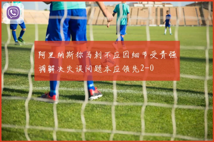 阿里纳斯称马刺不应因细节受责强调解决失误问题本应领先2-0