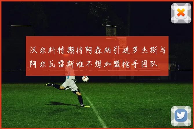 沃尔科特期待阿森纳引进罗杰斯与阿尔瓦雷斯谁不想加盟枪手团队
