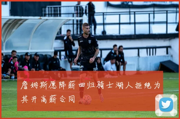 詹姆斯愿降薪回归骑士湖人拒绝为其开高薪合同