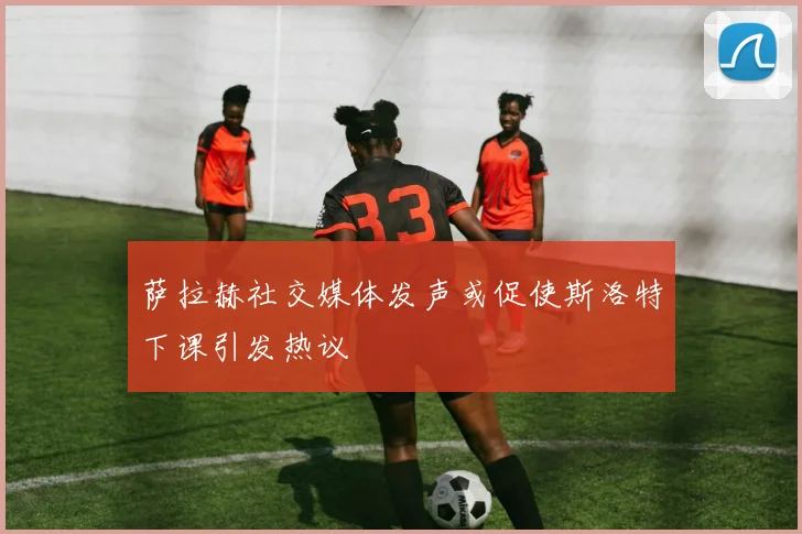 萨拉赫社交媒体发声或促使斯洛特下课引发热议