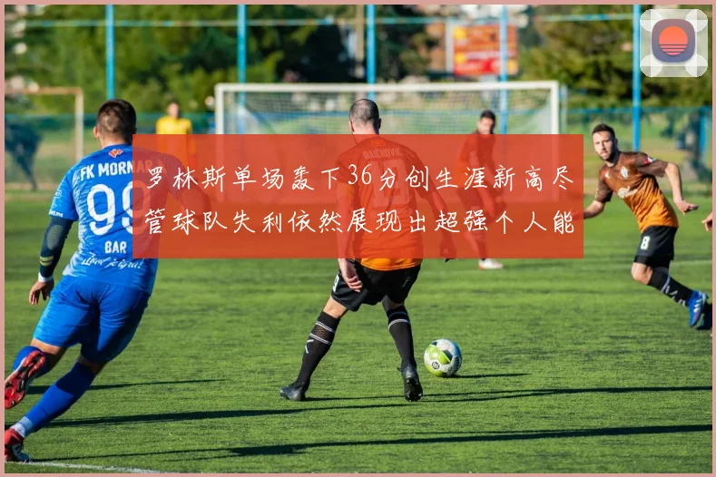 罗林斯单场轰下36分创生涯新高尽管球队失利依然展现出超强个人能力
