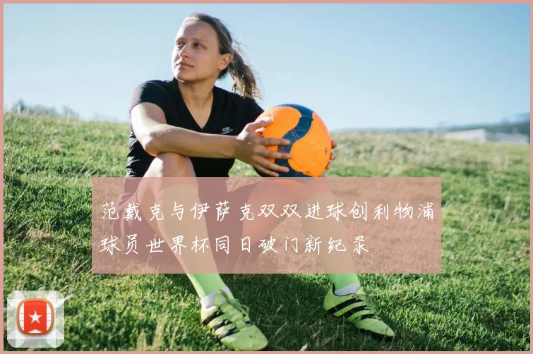 范戴克与伊萨克双双进球创利物浦球员世界杯同日破门新纪录