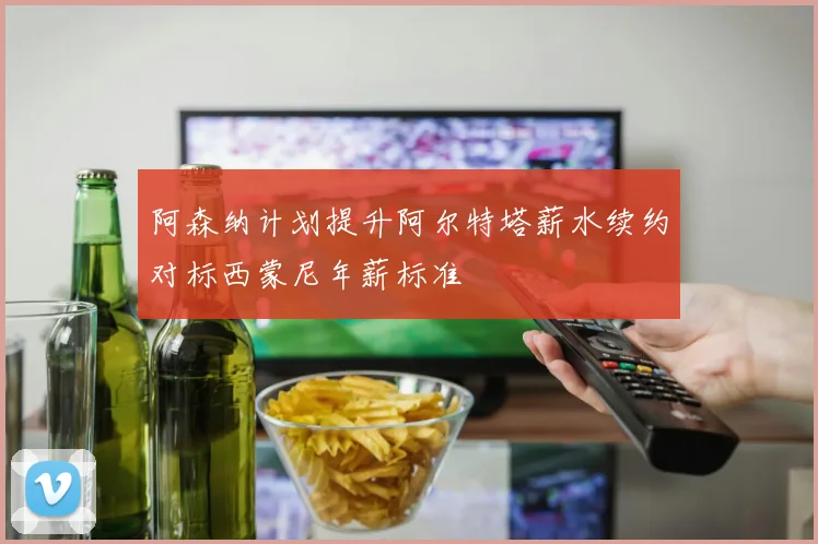 阿森纳计划提升阿尔特塔薪水续约对标西蒙尼年薪标准