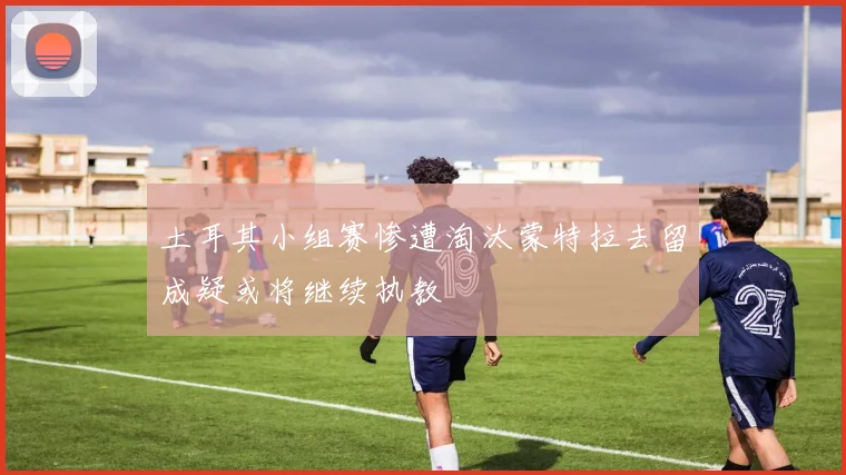 土耳其小组赛惨遭淘汰蒙特拉去留成疑或将继续执教
