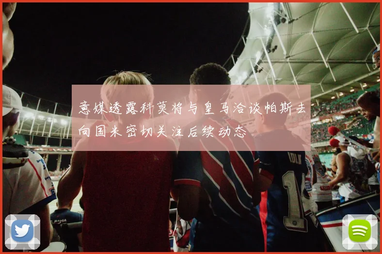 意媒透露科莫将与皇马洽谈帕斯去向国米密切关注后续动态