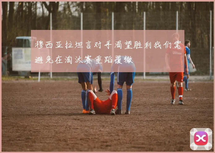 穆西亚拉坦言对手渴望胜利我们需避免在淘汰赛重蹈覆辙