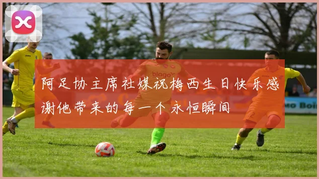 阿足协主席社媒祝梅西生日快乐感谢他带来的每一个永恒瞬间
