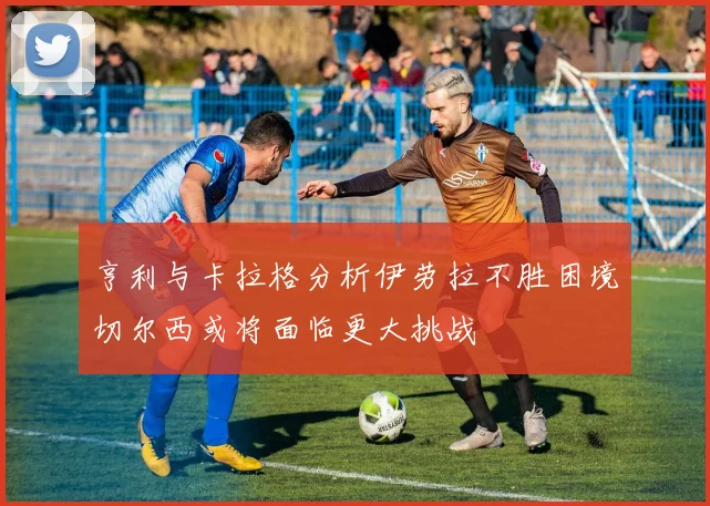 亨利与卡拉格分析伊劳拉不胜困境切尔西或将面临更大挑战