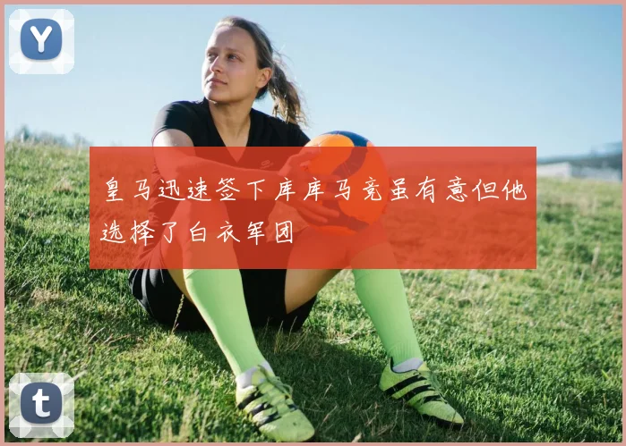 皇马迅速签下库库马竞虽有意但他选择了白衣军团