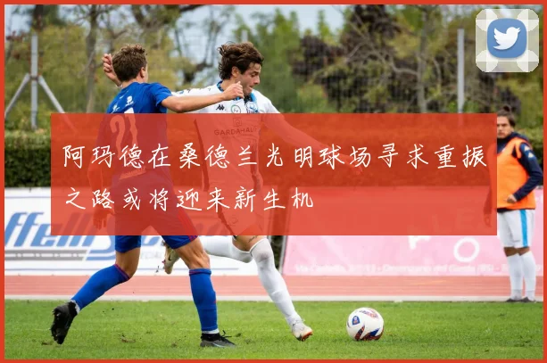 阿玛德在桑德兰光明球场寻求重振之路或将迎来新生机