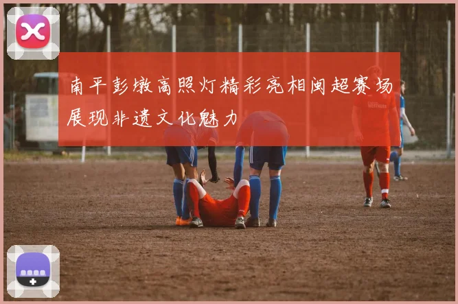 南平彭墩高照灯精彩亮相闽超赛场展现非遗文化魅力