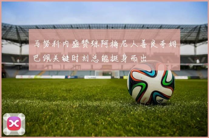 马努科内盛赞琼阿梅尼人善良夸姆巴佩关键时刻总能挺身而出