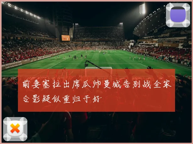 前妻塞拉出席瓜帅曼城告别战全家合影疑似重归于好