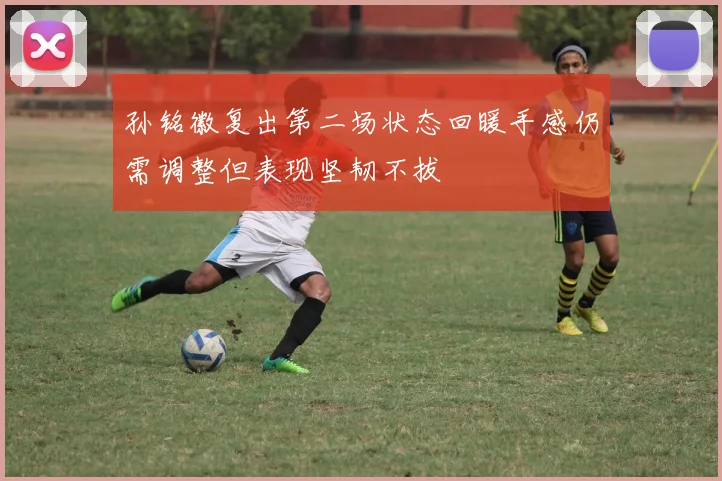 孙铭徽复出第二场状态回暖手感仍需调整但表现坚韧不拔