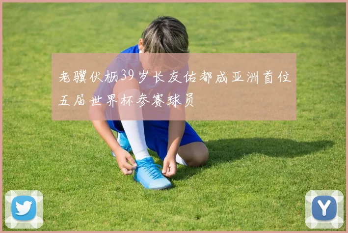 老骥伏枥39岁长友佑都成亚洲首位五届世界杯参赛球员