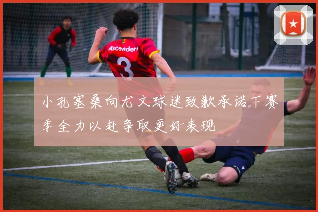 小孔塞桑向尤文球迷致歉承诺下赛季全力以赴争取更好表现