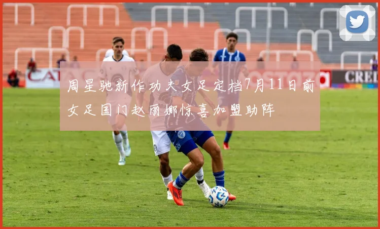 周星驰新作功夫女足定档7月11日前女足国门赵丽娜惊喜加盟助阵