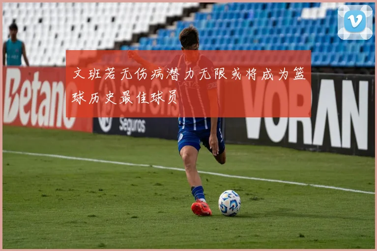 文班若无伤病潜力无限或将成为篮球历史最佳球员