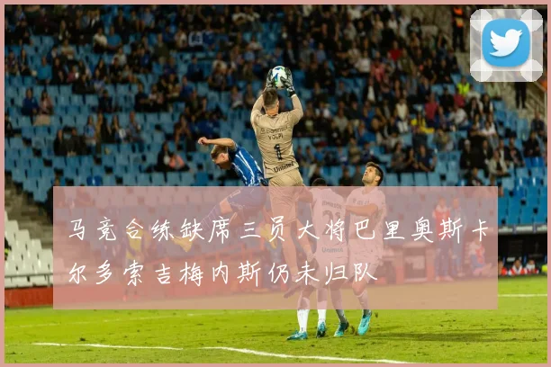 马竞合练缺席三员大将巴里奥斯卡尔多索吉梅内斯仍未归队