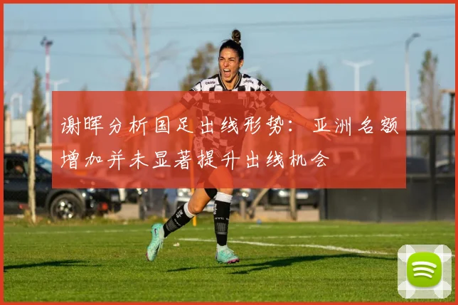 谢晖分析国足出线形势：亚洲名额增加并未显著提升出线机会