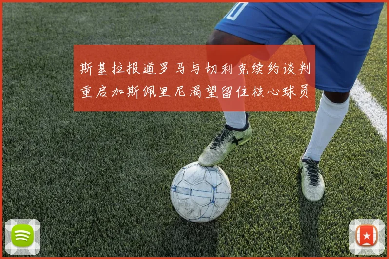 斯基拉报道罗马与切利克续约谈判重启加斯佩里尼渴望留住核心球员