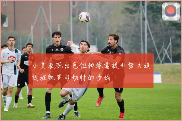小贾表现出色但控球需提升努力追赶班凯罗与切特的步伐