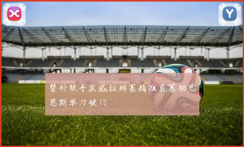 替补联手发威拉姆塞精准直塞助巴恩斯单刀破门