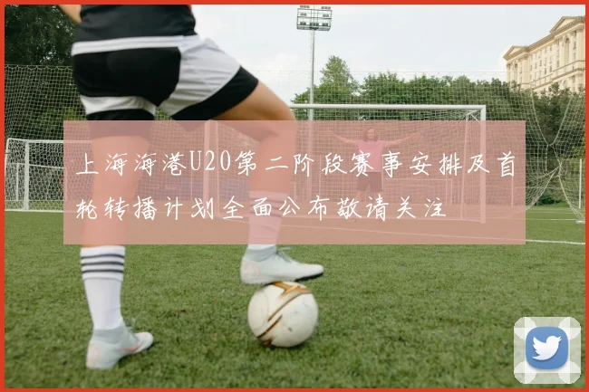 上海海港U20第二阶段赛事安排及首轮转播计划全面公布敬请关注