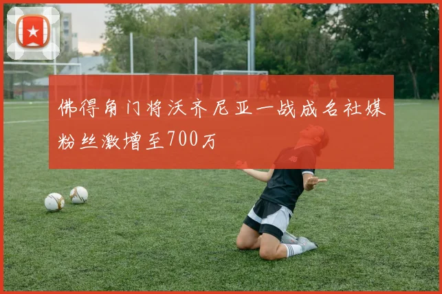佛得角门将沃齐尼亚一战成名社媒粉丝激增至700万
